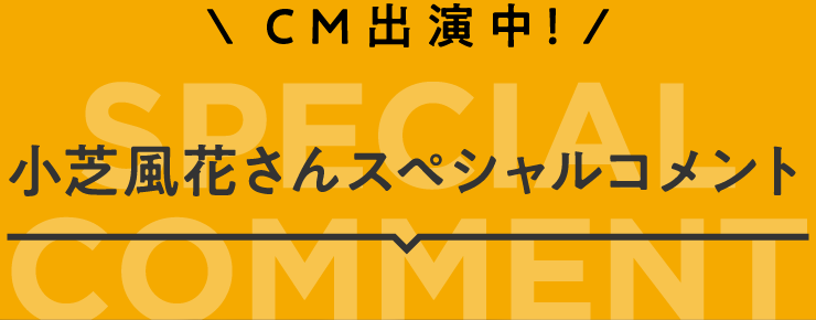 CM出演中! 小芝風花さんスペシャルコメント