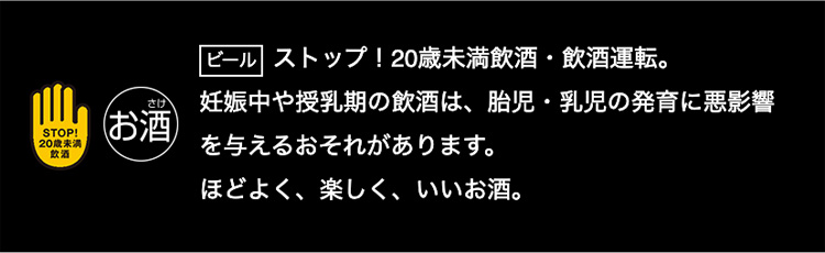 ビール ストップ！20歳未満飲酒・飲酒運転。妊娠中や授乳期の飲酒は、胎児・乳児の発育に悪影響を与えるおそれがあります。ほどよく、楽しく、いいお酒。