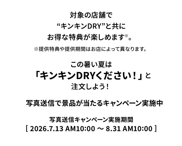 対象の店舗で&ldquo;キンキンDRY&rdquo;と共にお得な特典が楽しめます※。※提供特典や提供期間はお店によって異なります。この暑い夏は「キンキンDRYください！」と注文しよう！写真送信で景品が当たるキャンペーン実施中。写真送信キャンペーン実施期間：2026.7.13 AM10:00〜8.31 AM10:00
