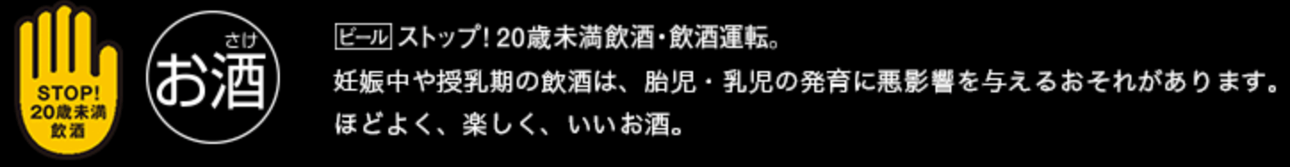 ストップ！20歳未満飲酒・飲酒運転。妊娠中や授乳期の飲酒は、胎児・乳児の発育に悪影響を与えるおそれがあります。ほどよく、楽しく、いいお酒。