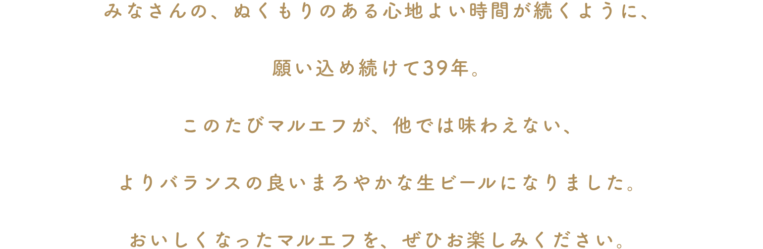 みなさんの、ぬくもりのある心地よい時間が続くように、願い込め続けて39年。このたびマルエフが、他では味わえない、よりバランスの良いまろやかな生ビールになりました。おいしくなったマルエフを、ぜひお楽しみください。