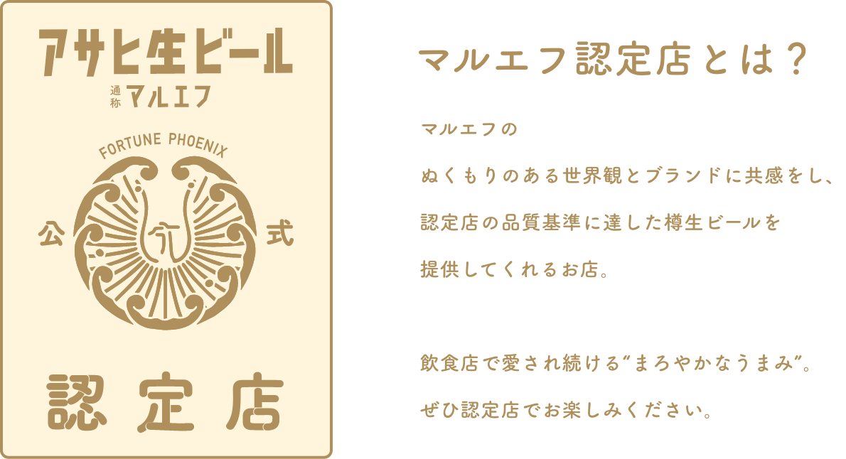 マルエフ認定店とは？ マルエフのぬくもりのある世界観とブランドに共感をし、認定店の品質基準に達した樽生ビールを提供してくれるお店。飲食店で愛され続ける”まろやかなうまみ”。ぜひ認定店でお楽しみください。