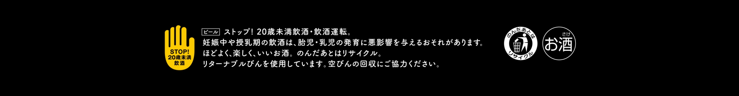 ストップ！未成年飲酒・未成年運転。妊娠中や授乳期の飲酒は、胎児・乳児の発育に悪影響を与えるおそれがあります。ほどよく、楽しく、いいお酒。のんだあとはリサイクル。リターナブルびんを使用しています。空びんの回収にご協力ください。
