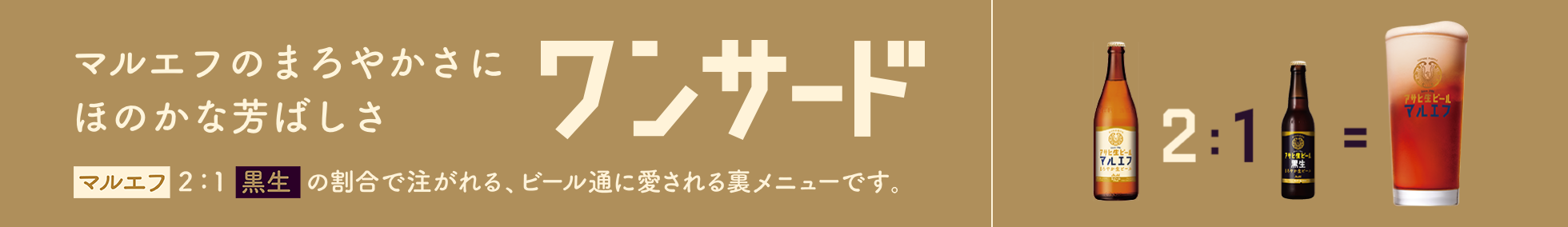 マルエフのまろやかさにほのかな芳ばしさ ワンサード マルエフ2:1黒生の割合で注がれる、ビール通に愛される裏メニューです。