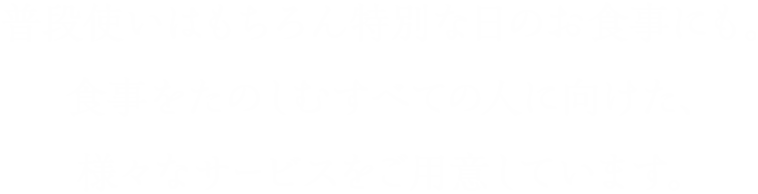 普段使いはもちろん特別な日のお食事にも。食事をたのしむすべての人に向けた、様々なサービスをご用意しています。
