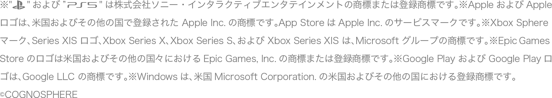 ※"PlayStation"および"PS5"は株式会社ソニー・インタラクティブエンタテインメントの商標または登録商標です。※AppleおよびApple ロゴは、米国およびその他の国で登録された Apple Inc.の商標です。App StoreはApple Inc.のサービスマークです。※Xbox Sphere マーク、Series XIS ロゴ、Xbox Series X、Xbox Series S、および Xbox Series XIS は、Microsoft グループの商標です。※EpicGames Storeのロゴは米国およびその他の国々におけるEpic Games, Inc.の商標または登録商標です。※Google Play および Google Playロゴは、Google LLC の商標です。※Windowsは、米国Microsoft Corporation.の米国およびその他の国における登録商標です。©COGNOSPHERE