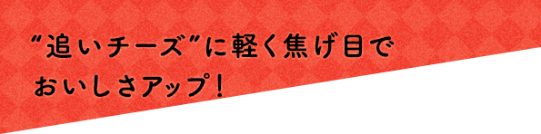 “追いチーズ”に軽く焦げ目でおいしさアップ！