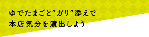 ゆでたまごと“ガリ”添えで本店気分を演出しよう