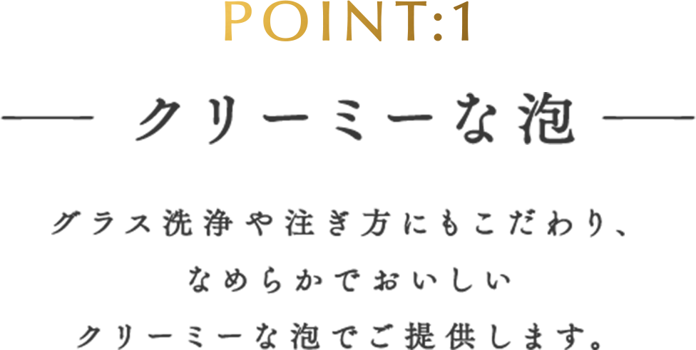 POINT:1 クリーミーな泡 グラス洗浄や注ぎ方にもこだわり、なめらかでおいしいクリーミーな泡でご提供します。