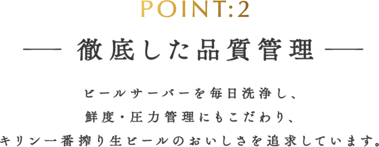 POINT:2 徹底した品質管理 ビールサーバーを毎日洗浄し、鮮度・圧力管理にもこだわり、キリン一番搾り生ビールのおいしさを追求しています。