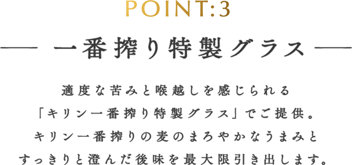 POINT:3 一番搾り特製グラス 適度な苦みと喉越しを感じられる「キリン一番搾り特製グラス」でご提供。キリン一番搾りの麦のまろやかなうまみとすっきりと澄んだ後味を最大限引き出します。