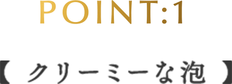 POINT:1 【クリーミーな泡】