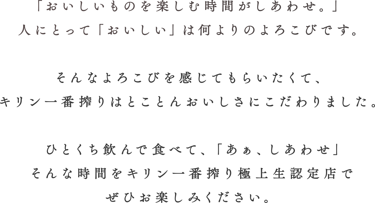 「おいしいものを楽しむ時間がしあわせ。」人にとって「おいしい」は何よりのよろこびです。そんなよろこびを感じてもらいたくて、キリン一番搾りはとことんおいしさにこだわりました。ひとくち飲んで食べて、「あぁ、しあわせ」そんな時間をキリン一番搾り極上生認定店でぜひお楽しみください。