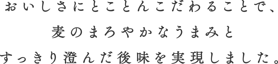 おいしさにとことんこだわることで、麦のまろやかなうまみとすっきり澄んだ後味を実現しました。
