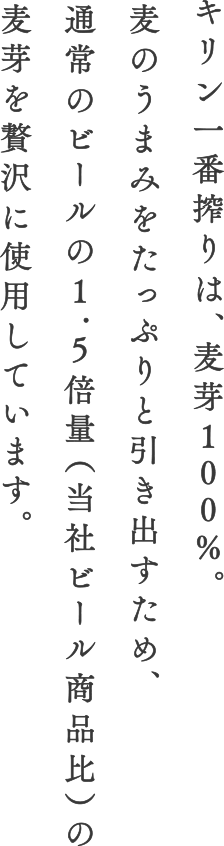 キリン一番搾りは、麦芽100%。麦のうまみをたっぷりと引き出すため、通常のビールの1.5倍量（当社ビール商品比）麦芽を贅沢に使用しています。