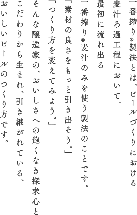 一番搾り®️製法とは、ビールづくりにおける麦汁ろ過工程において、最初に流れ出る一番搾り®麦汁のみを使う製法のことです。「素材の良さをもっと引き出そう。」「つくり方を変えてみよう。」そんな醸造家の、おいしさへの飽くなき探究心とこだわりから生まれ、引き継がれている、おいしいビールのつくり方です。