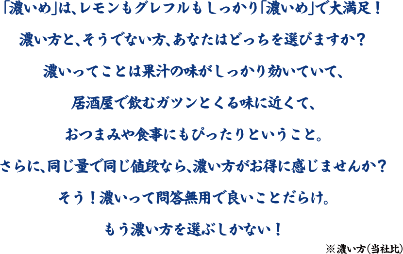 「濃いめ」は、レモンもグレフルもしっかり「濃いめ」で大満足！濃い方と、そうでない方、あなたはどっちを選びますか？濃いってことは果汁の味がしっかり効いていて、居酒屋で飲むガツンとくる味に近くて、おつまみや食事にもぴったりということ。さらに、同じ量で同じ値段なら、濃い方がお得に感じませんか？そう！濃いって問答無用で良いころだらけ。もう濃い方を選ぶしかない！