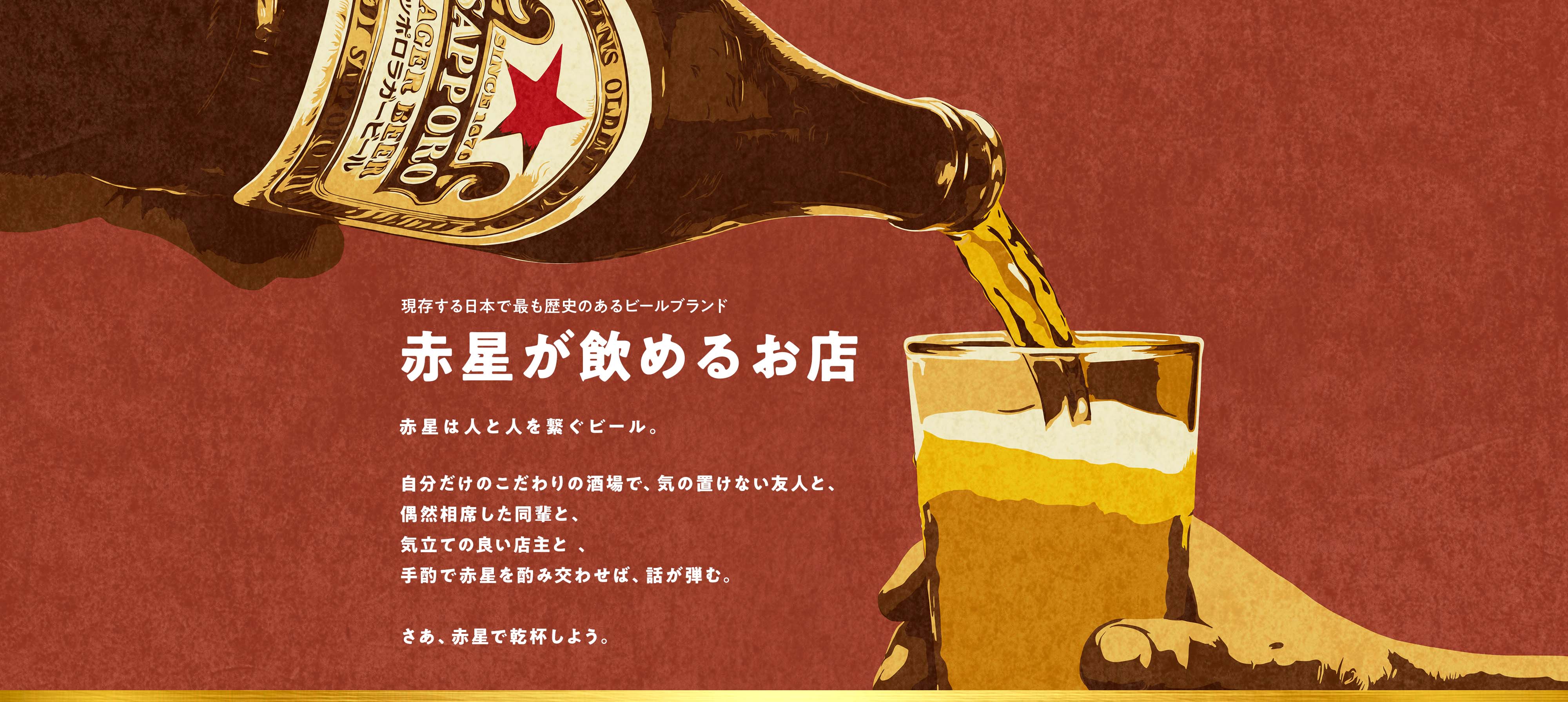 現存する日本で最も歴史のあるビールブランド 赤星が飲めるお店 赤星は人と人を繋ぐビール。自分だけのこだわりの酒場で、気の置けない友人と、偶然相席した同輩と、気立ての良い店主と、手酌で赤星を酌み交わせば、話が弾む。さあ、赤星で乾杯しよう。