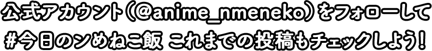 公式アカウント(@anime_nmeneko)をフォローして#今日のンめねこ飯 これまでの投稿もチェックしよう!