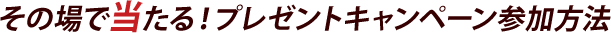 その場で当たる！プレゼントキャンペーン参加方法