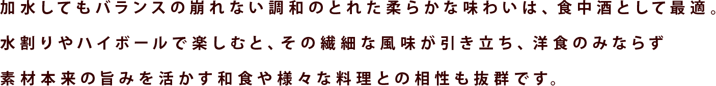 加水してもバランスの崩れない調和のとれた柔らかな味わいは、食中酒として最適。水割りやハイボールで楽しむと、その繊細な風味が引き立ち、洋食のみならず素材本来の旨みを活かす和食や様々な料理との相性も抜群です。