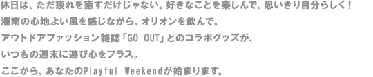 休日は、ただ疲れを癒すだけじゃない。好きなことを楽しんで、思いきり自分らしく！湘南の心地よい風を感じながら、オリオンを飲んで。アウトドアファッション雑誌「GO OUT」とのコラボグッズが、いつもの週末に遊び心をプラス。ここから、あなたのPlayful Weekendが始まります。