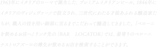 1963年にイタリアのローマで誕生した、プレミアムイタリアンビール。1846年にイタリアのヴィジェヴァーノで設立され、三世代にわたる才能あふれる醸造家たちが、職人の技を用い細部に至るまでこだわって醸造してきました。「ペローニを飲めるお店へ」リンク先の「BAR　LOCATOR」では、最寄りのペローニナストロアズーロの樽生が飲めるお店を検索することができます。