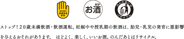 ストップ！２０歳未満飲酒・飲酒運転。妊娠中や授乳期の飲酒は、胎児・乳児の発育に悪影響を与えるおそれがあります。 ほどよく、楽しく、いいお酒。のんだあとはリサイクル。