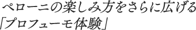 ペローニの楽しみ方をさらに広げる「プロフューモ体験」