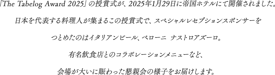 「The Tabelog Award 2025」の授賞式が、2025年1月29日に帝国ホテルにて開催されました。日本を代表する料理人が集まるこの授賞式で、スペシャルレセプションスポンサーをつとめたのはイタリアンビール、ペローニ ナストロアズーロ。有名飲食店とのコラボレーションメニューなど、会場が大いに賑わった懇親会の様子をお届けします。