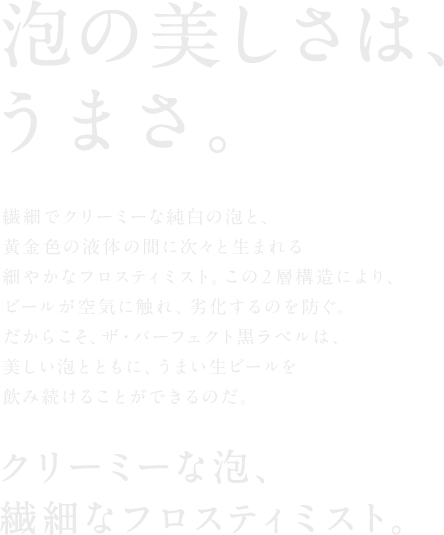泡の美しさは、うまさ。 繊細でクリーミーな純白の泡と、黄金色の液体の間に次々と生まれる細やかなフロスティミスト。この2層構造により、ビールが空気に触れ、劣化するのを防ぐ。だからこそ、ザ・パーフェクト黒ラベルは、美しい泡とともに、うまい生ビールを飲み続けることができるのだ。 クリーミーな泡、繊細なフロスティミスト。