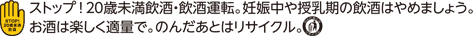ストップ！20歳未満飲酒・飲酒運転。妊娠中や授乳期の飲酒はやめましょう。お酒は楽しく適量で。のんだあとはリサイクル。