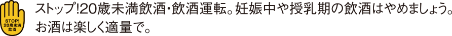 ストップ！20歳未満飲酒・飲酒運転。妊娠中・授乳中の飲酒はやめましょう。お酒は楽しく適量で