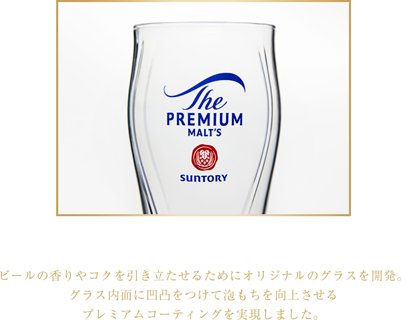 泡持ち1.2倍の専用グラス ビールの香りやコクを引き立たせるためにオリジナルのグラスを開発。グラス内面に凹凸をつけて泡もちを向上させるプレミアムコーティングを実現しました。