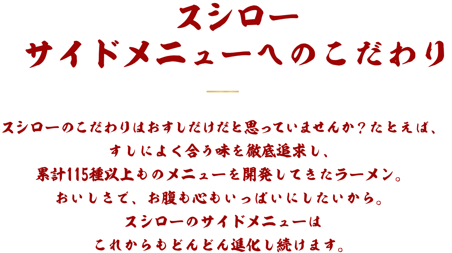 スシローサイドメニューへのこだわり スシローのこだわりはおすしだけだと思っていませんか？たとえば、すしによく合う味を徹底追求し、累計115種以上ものメニューを開発してきたラーメン。おいしさで、お腹も心もいっぱいにしたいから。スシローのサイドメニューはこれからもどんどん進化し続けます。