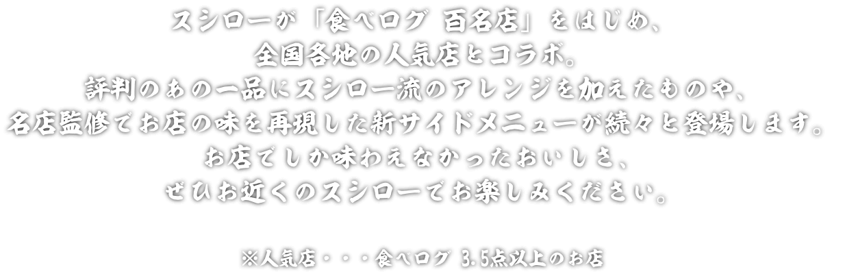 スシローが「食べログ 百名店」をはじめ、全国各地の人気店※とコラボレーション。評判のあの一品にスシロー流のアレンジを加えたメニューや、名店監修でお店の味を再現した新サイドメニューが続々と登場します。期間限定のおいしさぜひお近くのスシローでお楽しみください！ ※人気店・・・食べログ 3.5点以上のお店