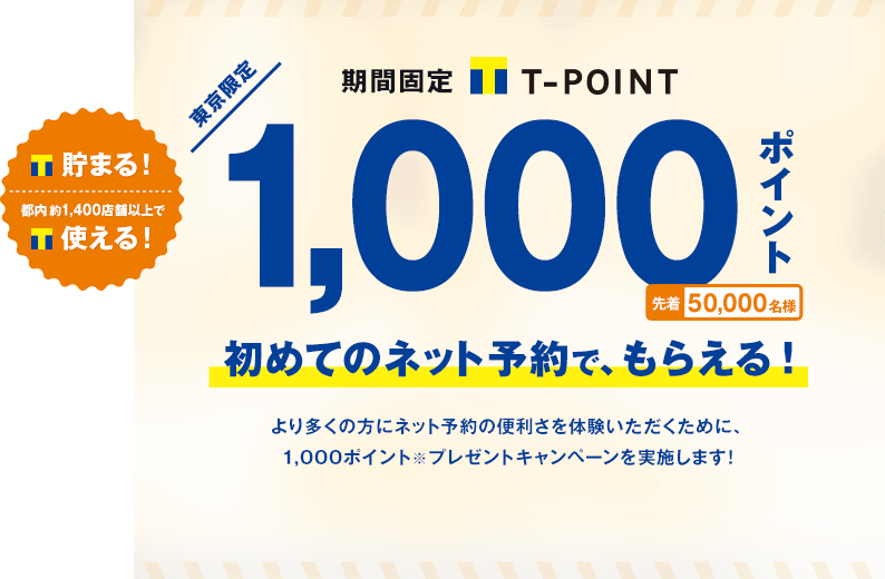 貯まる！都内約1,400店舗以上で使える！東京限定 期間固定Tポイント 1,000ポイント 先着50,000名様 初めてのネット予約で、もらえる！より多くの方にネット予約の便利さを体験いただくために、1,000ポイントプレゼントキャンペーンを実施します!